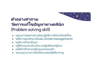 ตัวอย่างคําถาม
วัดการแก้ไขปัญหาทางคลินิก
(Problem solving skill)
● จงระบุการส่งตรวจทางห้องปฏิบัติการทีช่วยวินิจฉัยโรค
● จงให้การดูแลรักษาเบืองต้น (initial management)
● จงสังการรักษาด้วยยา
● จงให้คําแนะนําเกียวกับการปฏิบัติตัวแก่ผู้ป่วย
● จงให้คําปรึกษาแก่ผู้ป่วยและครอบครัว
● จงระบุแนวทางการส่งปรึกษาแพทย์ผู้เชียวชาญ
 