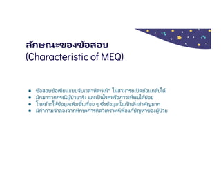 ลักษณะของข้อสอบ
(Characteristic of MEQ)
● ข้อสอบข้อเขียนแบบจับเวลาทีละหน้า ไม่สามารถเปิดย้อนกลับได้
● มักมาจากกรณีผู้ป่วยจริง และเป็นโรคหรือภาวะทีพบได้บ่อย
● โจทย์จะให้ข้อมูลเพิมขึนเรือย ๆ ซึงข้อมูลนันเป็นสิงสําคัญมาก
● มีคําถามจําลองจากทักษะการคิดวิเคราะห์เพือแก้ปัญหาของผู้ป่วย
 