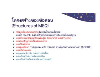 โครงสร้างของข้อสอบ
(Structures of MEQ)
● ข้อมูลเบืองต้นของผู้ป่วย (มักเป็นโรคทีพบได้บ่อย)
อาจให้ Hx, PE, Lab ทีสําคัญทีเพียงพอสําหรับการตังสมมติฐาน
● การรวบรวมข้อมูลผู้ป่วยเพิมเติม (ซักประวัติ ตรวจร่างกาย)
● การระบุปัญหาและวินิจฉัยแยกโรค
● การวินิจฉัยโรค
● การดูแลรักษา กรณีฉุกเฉิน หรือ trauma อาจตังเป็ นคําถามหน้าแรก (ABCDE)
● การให้คําแนะนํา
● ถามความจํา เช่น กลไกการเกิดโรค
● ถามเกียวกับระบาดวิทยาคลินิก
● ถามเกียวกับจริยศาสตร ์ทางการแพทย์
 