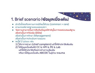 1. Brief scenario (ข้อมูลเบืองต้น)
● มักเป็นโรคหรือสถานการณ์ทีพบได้บ่อย (common > rare)
● ตามเกณฑ์มาตรฐานของแพทยสภา
● วัดความสามารถในการสืบค้นข้อมูลทีสําคัญในการทดสอบสมมติฐาน
เพือช่วยในการวินิจฉัย (DDx)
เพือช่วยในการรักษา (Management)
เพือช่วยในการประเมินความรุนแรง
● พบได้ 2 รูปแบบ เช่น
1) ให้อาการนํามา (chief complaint) แล้วให้ซักประวัติเพิมเติม
2) ให้ข้อมูลเบืองต้นทีมี CC & HPI & PE & Lab
แล้วให้ซักประวัติหรือตรวจร่างกายเพิมเติม
หรืออาจให้ดูแลเบืองต้น ABCDE ในผู้ป่วย trauma
 
