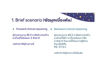 1. Brief scenario (ข้อมูลเบืองต้น)
● Forward clinical reasoning
ผู้ป่วยชายอายุ 40 ปี อาชีพช่างก่อสร ้าง
มาด้วยมีไอมีเสมหะ 2 สัปดาห์
จงซักประวัติผู้ป่วยรายนี
● Backward clinical reasoning
ผู้ป่วยชายอายุ 40 ปี อาชีพช่างก่อสร ้าง
มาด้วยมีไข้ตํา หายใจเหนือยมากขึน
2 สัปดาห์กินยาลดไข้และยาปฏิชีวนะ
กินเองไม่ดีขึน
PE: 37.5 C
จงซักประวัติผู้ป่วยรายนีเพิมเติม
 