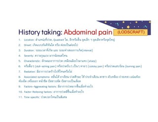 History taking: Abdominal pain
1. Location: ตําแหน่งทีปวด, Quadrant ใด, ลึกหรือตืน จุดเล็ก ๆ จุดเดียวหรือจุดใหญ่
2. Onset: เกิดแบบทันทีทันใด หรือ ค่อยเป็นค่อยไป
3. Duration: ระยะเวลาทีเกิด และ ระยะห่างของการเกิด(interval)
4. Severity: ความรุนแรง มากน้อยแค่ไหน
5. Characteristic: ลักษณะอาการปวด เหมือนมีอะไรมาแทง (sharp)
6. หรือตือๆ (dull-aching pain) หรือปวดบีบๆ เป็นๆ หายๆ (colicky pain) หรือปวดแสบร้อน (burning pain)
7. Radiation: มีอาการปวดร้าวไปทีไหนหรือไม่
8. Associated symptoms: คลืนไส้ อาเจียน ปวดศีรษะ ไข้ ประจําเดือน ตกขาว ตัวเหลือง ถ่ายเหลว แน่นท้อง
ท้องอืด เหงือออก หน้าซีด ปัสสาวะขัด ปัสสาวะเป็นเลือด
9. Factors-Aggravating factors: มีอาการปวดมากขึนเมือทําอะไร
10. Factor-Relieving factors: อาการปวดดีขึนเมือทําอะไร
11. Time specific: ปวดเวลาไหนเป็นพิเศษ
(LODSCRAFT)
 