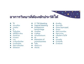 อาการวิทยาทีต้องซักประวัติได้
● ไข้
● หอบเหนือย
● ปวดท้อง
● ไอ
● ไอเป็ นเลือด
● คลืนไส้/อาเจียน
● เจ็บหน้าอก
● ถ่ายเหลว
● บวม
● อาเจียนเป็นเลือด
● ถ่ายเป็ นเลือด
● ปัสสาวะเป็นเลือด
● มีเลือดออก
● 1st TM bleeding
● Vaginal bleeding
● Antepartum
hemorrhage
● เวียนศีรษะ
● ปวดศีรษะ
● กล้ามเนืออ่อนแรง
● ชัก
● Alteration of
consciousness
● ใจสัน
● กลืนลําบาก
● กลืนเจ็บ
● ตัวเหลือง
● ท้องบวมโต
● เป็นลม (syncope)
● ท้องผูก
● ปัสสาวะออกน้อย
● ปัสสาวะบ่อย
● กลันปัสสาวะไม่ได้
● ซีด
● อ่อนเพลีย
● นําหนักขึน
● นําหนักลด
 