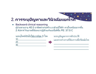 2. การระบุปัญหาและวินิจฉัยแยกโรค
● Backward clinical reasoning
ผู้ป่วยชายอายุ 40 ปี อาชีพช่างก่อสร ้าง มาด้วยมีไข้ตํา หายใจเหนือยมากขึน
2 สัปดาห์กินยาลดไข้และยาปฏิชีวนะกินเองไม่ดีขึน PE: 37.5 C
จงระบุโรคทีเป็ นไปได้มากทีสุด 3 โรค
1)
2)
3)
จงระบุข้อมูลจากการซักประวัติ
และตรวจร่างกายทีต้องการเพือวินิจฉัยโรค
 
