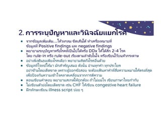2. การระบุปัญหาและวินิจฉัยแยกโรค
● จากข้อมูลเพิมเติม…ให้วงกลม ขีดเส้นใต้ ทําเครืองหมายที
ข้อมูลที Positive findings และ negative findings
● พยายามระบุปัญหาหรือโรคทีเป็ นไปได้หรือ DDx ให้ได้สัก 2-4 โรค
โดย rule-in หรือ rule-out เรียงตามลําดับในใจ หรือเขียนไว้บนหัวกระดาษ
● อย่าเพิงฟันธงเพียงโรคเดียว พยายามคิดถึงโรคอืนด้วย
● ข้อมูลทีโจทย์ให้มา มักสําคัญเสมอ ดังนัน อ่านทุกคํา ทุกประโยค
อย่าข้ามโดยเด็ดขาด เพราะผู้ออกข้อสอบ จะต้องเฟ้นหาคําทีสือความหมายให้ตรงทีสุด
เพือป้ องกันความเข้าใจคลาดเคลือนจากการตีความ
● ตอนเขียนคําตอบ พยายามสะกดให้ถูกต้อง ถ้าไม่แน่ใจ เขียนภาษาไทยกํากับ
● ไม่เขียนตัวย่อโดยเด็ดขาด เช่น CHF ให้เขียน congestive heart failure
● ฝึกทักษะเขียน illness script บ่อย ๆ
 