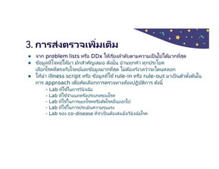 3. การส่งตรวจเพิมเติม
● จาก problem lists หรือ DDx ให้เรียงลําดับตามความเป็ นไปได้มากทีสุด
● ข้อมูลทีโจทย์ให้มา มักสําคัญเสมอ ดังนัน อ่านทุกคํา ทุกประโยค
เลือกโรคทีตรงกับโจทย์และข้อมูลมากทีสุด ไม่ต้องกังวลว่าจะโดนหลอก
● ให้นํา illness script หรือ ข้อมูลทีใช้rule-in หรือ rule-out มาเป็นตัวตังต้นใน
การ approach เพือคัดเลือกการตรวจทางห้องปฏิบัติการ ดังนี
- Lab ทีใช ้ในการวินิจฉัย
- Lab ทีใช ้จําแนกหรือประเภทของโรค
- Lab ทีใช ้ในการแยกโรคหรือตัดโรคอืนออกไป
- Lab ทีใช ้ในการประเมินความรุนแรง
- Lab ของ co-disease ทีจําเป็นต้องส่งเมือวินิจฉัยโรค
 