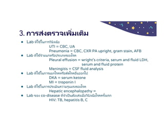3. การส่งตรวจเพิมเติม
● Lab ทีใช ้ในการวินิจฉัย
UTI = CBC, UA
Pneumonia = CBC, CXR PA upright, gram stain, AFB
● Lab ทีใช ้จําแนกหรือประเภทของโรค
Pleural effusion = wright’s criteria, serum and fluid LDH,
serum and fluid protein
Meningitis = CSF fluid analysis
● Lab ทีใช ้ในการแยกโรคหรือตัดโรคอืนออกไป
DKA = serum ketone
MI = troponin I
● Lab ทีใช ้ในการประเมินความรุนแรงของโรค
Hepatic encephalopathy =
● Lab ของ co-disease ทีจําเป็นต้องส่งเมือวินิจฉัยโรคครังแรก
HIV: TB, hepatitis B, C
 