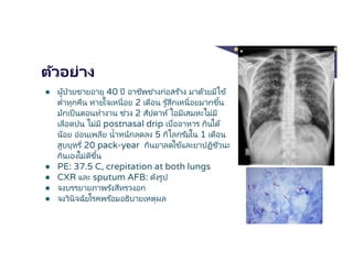 ตัวอย่าง
● ผู้ป่วยชายอายุ 40 ปี อาชีพช่างก่อสร ้าง มาด้วยมีไข้
ตําทุกคืน หายใจเหนือย 2 เดือน รู้สึกเหนือยมากขึน
มักเป็นตอนทํางาน ช่วง 2 สัปดาห์ไอมีเสมหะไม่มี
เลือดปน ไม่มี postnasal drip เบืออาหาร กินได้
น้อย อ่อนเพลีย นําหนักลดลง 5 กิโลกรัมใน 1 เดือน
สูบบุหรี 20 pack-year กินยาลดไข้และยาปฏิชีวนะ
กินเองไม่ดีขึน
● PE: 37.5 C, crepitation at both lungs
● CXR และ sputum AFB: ดังรูป
● จงบรรยายภาพรังสีทรวงอก
● จงวินิจฉัยโรคพร ้อมอธิบายเหตุผล
 