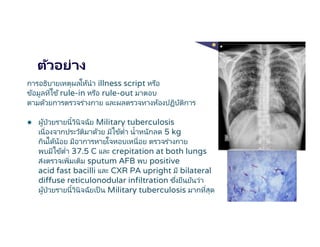 ตัวอย่าง
การอธิบายเหตุผลให้นํา illness script หรือ
ข้อมูลทีใช้rule-in หรือ rule-out มาตอบ
ตามด้วยการตรวจร่างกาย และผลตรวจทางห้องปฏิบัติการ
● ผู้ป่วยรายนีวินิจฉัย Military tuberculosis
เนืองจากประวัติมาด้วย มีไข้ตํา นําหนักลด 5 kg
กินได้น้อย มีอาการหายใจหอบเหนือย ตรวจร่างกาย
พบมีไข้ตํา 37.5 C และ crepitation at both lungs
ส่งตรวจเพิมเติม sputum AFB พบ positive
acid fast bacilli และ CXR PA upright มี bilateral
diffuse reticulonodular infiltration ซึงยืนยันว่า
ผู้ป่วยรายนีวินิจฉัยเป็น Military tuberculosis มากทีสุด
 