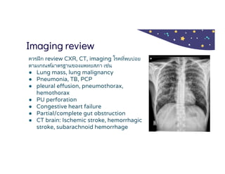 Imaging review
ควรฝึก review CXR, CT, imaging โรคทีพบบ่อย
ตามเกณฑ์มาตรฐานของแพทยสภา เช่น
● Lung mass, lung malignancy
● Pneumonia, TB, PCP
● pleural effusion, pneumothorax,
hemothorax
● PU perforation
● Congestive heart failure
● Partial/complete gut obstruction
● CT brain: Ischemic stroke, hemorrhagic
stroke, subarachnoid hemorrhage
 
