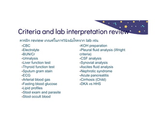 Criteria and lab interpretation review
ควรฝึก review เกณฑ์ในการวินิจฉัยโรคจาก lab เช่น
-CBC
-Electrolyte
-BUN/Cr
-Urinalysis
-Liver function test
-Thyroid function test
-Sputum gram stain
-ECG
-Arterial blood gas
-Fasting blood glucose
-Lipid profiles
-Stool exam and parasite
-Stool occult blood
-KOH preparation
-Pleural fluid analysis (Wright
criteria)
-CSF analysis
-Synovial analysis
-Ascites fluid analysis
-Nephrotic syndrome
-Acute pancreatitis
-Cirrhosis (Child)
-DKA vs HHS
 