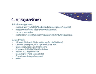 4. การดูแลรักษา
Initial management:
- การประเมินอาการเพือให้ได้วินิจฉัยรวดเร็ว (emergency/trauma)
- การดูแลรักษาเบืองต้น เพือช่วยชีวิตหรือดูแลฉุกเฉิน
- สารนํา, ยาบางชนิด
- การส่งตรวจทางห้องปฏิบัติการทีจําเป็นและสําคัญสําหรับวินิจฉัยและดูแล
Acute STEMI:
- 12 leads ECG with ECG monitoring (on defibrillator)
- Observe chest pain, vital sign BP q 5-15 min
- Oxygen saturation and monitoring
- IV access: 0.9% NaCl IV 80 mL/hour
- Aspirin 300 mg chew stat
- Clopidogrel (75) 8 tab oral stat
- Consult cardiologist/อายุรแพทย์
- Refer
 