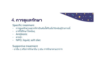4. การดูแลรักษา
Specific treatment
- การดูแลรักษาเฉพาะทีจําเป็นต้องได้รับเมือวินิจฉัยผู้ป่วยรายนี
- ยาทีใช้รักษาโรคนันๆ
- Antibiotic
- สารนํา
- NPO, liquid, soft diet
Supportive treatment
- ยาอืน ๆ หรือการรักษาอืน ๆ เช่น การรักษาตามอาการ
 