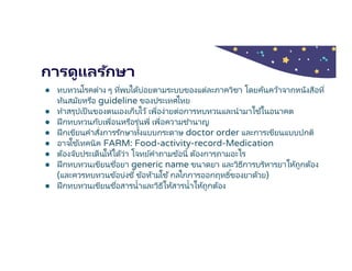 การดูแลรักษา
● ทบทวนโรคต่าง ๆ ทีพบได้บ่อยตามระบบของแต่ละภาควิชา โดยค้นคว้าจากหนังสือที
ทันสมัยหรือ guideline ของประเทศไทย
● ทําสรุปเป็นของตนเองเก็บไว้ เพือง่ายต่อการทบทวนและนํามาใช ้ในอนาคต
● ฝึกทบทวนกับเพือนหรือรุ่นพี เพือความชํานาญ
● ฝึกเขียนคําสังการรักษาทังแบบกระดาษ doctor order และการเขียนแบบปกติ
● อาจใช ้เทคนิค FARM: Food-activity-record-Medication
● ต้องจับประเด็นให้ได้ว่า โจทย์คําถามข้อนี ต้องการถามอะไร
● ฝึกทบทวนเขียนชือยา generic name ขนาดยา และวิธีการบริหารยาให้ถูกต้อง
(และควรทบทวนข้อบ่งชี ข้อห้ามใช้กลไกการออกฤทธิของยาด้วย)
● ฝึกทบทวนเขียนชือสารนําและวิธีให้สารนําให้ถูกต้อง
 