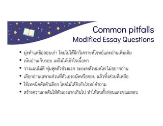 Common pitfalls
Modified Essay Questions
• มุงทําแตขอสอบเกา โดยไมไดฝกวิเคราะหโจทยและอานเพิ่มเติม
• เนนอานเก็บรอบ แตไมไดเขาใจเนื้อหา
• วางแผนไมดี ทุมสุดตัวชวงแรก ระยะหลังหมดไฟ ไมอยากอาน
• เลือกอานเฉพาะสวนที่ตัวเองถนัดหรือชอบ แลวทิ้งสวนที่เหลือ
• ใชเทคนิคตัดตัวเลือก โดยไมไดอิงกับโจทยคําถาม
• สรางความกดดันใหตัวเองมากเกินไป ทําใหลนทั้งกอนและขณะสอบ
 