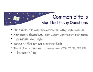 Common pitfalls
Modified Essay Questions
• CBC ควรเขียน CBC with platelet หรือ CBC with platelet with PBS
• X-ray ควรระบุ ทาและตําแหนง Film CXR PA upright, Film both hands AP,
• Elyte ควรเขียน electrolytes
• BUN/Cr ควรเขียน BUN และ Creatinine ดวยกัน
• Thyroid function test ควรระบุวาจะตรวจอะไร TSH, T3, T4, FT3, FT4
• ชื่อยาและการรักษา
 