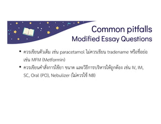 Common pitfalls
Modified Essay Questions
• ควรเขียนตัวเต็ม เชน paracetamol ไมควรเขียน tradename หรือชื่อยอ
เชน MFM (Metformin)
• ควรเขียนคําสั่งการใชยา ขนาด และวิธีการบริหารใหถูกตอง เชน IV, IM,
SC, Oral (PO), Nebulizer (ไมควรใช NB)
 