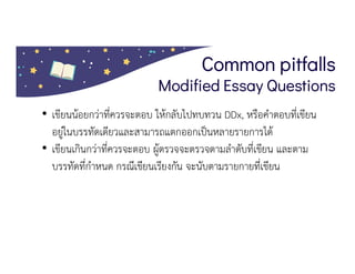 Common pitfalls
Modified Essay Questions
• เขียนนอยกวาที่ควรจะตอบ ใหกลับไปทบทวน DDx, หรือคําตอบที่เขียน
อยูในบรรทัดเดียวและสามารถแตกออกเปนหลายรายการได
• เขียนเกินกวาที่ควรจะตอบ ผูตรวจจะตรวจตามลําดับที่เขียน และตาม
บรรทัดที่กําหนด กรณีเขียนเรียงกัน จะนับตามรายกายที่เขียน
 