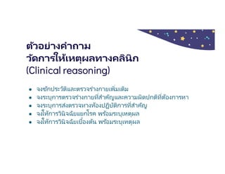 ตัวอย่างคําถาม
วัดการให้เหตุผลทางคลินิก
(Clinical reasoning)
● จงซักประวัติและตรวจร่างกายเพิมเติม
● จงระบุการตรวจร่างกายทีสําคัญและความผิดปกติทีต้องการหา
● จงระบุการส่งตรวจทางห้องปฏิบัติการทีสําคัญ
● จงให้การวินิจฉัยแยกโรค พร ้อมระบุเหตุผล
● จงให้การวินิจฉัยเบืองต้น พร ้อมระบุเหตุผล
 