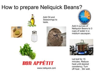 How to prepare Neliquick Beans?
                  Add Oil and
                  Seasonings to
                  taste.
                                  Add 4 ounces of
                                  Neliquick Beans to 3
                                  cups of water in a
                                  medium saucepan.




                                  Let boil for 15

       Bon Appétit
                                  minutes. Reduce
                                  heat until desired
                                  consitency. Turn
             www.neliquick.com    off heat . Stir well.
 