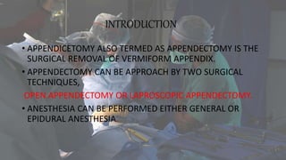 INTRODUCTION
• APPENDICETOMY ALSO TERMED AS APPENDECTOMY IS THE
SURGICAL REMOVAL OF VERMIFORM APPENDIX.
• APPENDECTOMY CAN BE APPROACH BY TWO SURGICAL
TECHNIQUES,
OPEN APPENDECTOMY OR LAPROSCOPIC APPENDECTOMY.
• ANESTHESIA CAN BE PERFORMED EITHER GENERAL OR
EPIDURAL ANESTHESIA.
 