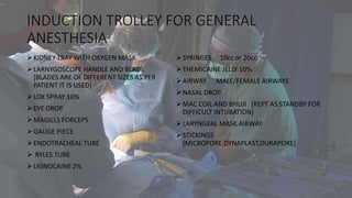 INDUCTION TROLLEY FOR GENERAL
ANESTHESIA
KIDNEY TRAY WITH OXYGEN MASK
LARNYGOSCOPE HANDLE AND BLADE
[BLADES ARE OF DIFFERENT SIZES AS PER
PATIENT IT IS USED]
LOX SPRAY 10%
EYE DROP
MAGILLS FORCEPS
GAUGE PIECE
ENDOTRACHEAL TUBE
 RYLES TUBE
LIGNOCAINE 2%
SYRINGES 10cc or 20cc
THEMICAINE JELLY 10%
AIRWAY MALE/FEMALE AIRWAYS
NASAL DROP
MAC COIL AND BHUJI [KEPT AS STANDBY FOR
DIFFICULT INTUBATION]
LARYNGEAL MASK AIRWAY
STICKINGS
[MICROPORE,DYNAPLAST,DURAPORE]
 