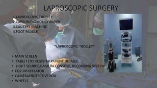 LAPROSCOPIC SURGERY
1.LAPROSCOPIC TROLLEY
2.CARBON DIOXIDE CYLINDER
3.CAUTERY MACHINE
4.FOOT PADDLE
*LAPROSCOPIC TROLLEY*
• MAIN SCREEN
• TABLET [TO REGISTER PATIENT DETAILS]
• LIGHT SOURCE,CAMERA CONSOLE, RECORDING SYSTEM
• CO2 INSUFFLATOR
• CAMERAPROTECTIVE BOX
• WHEELS
 