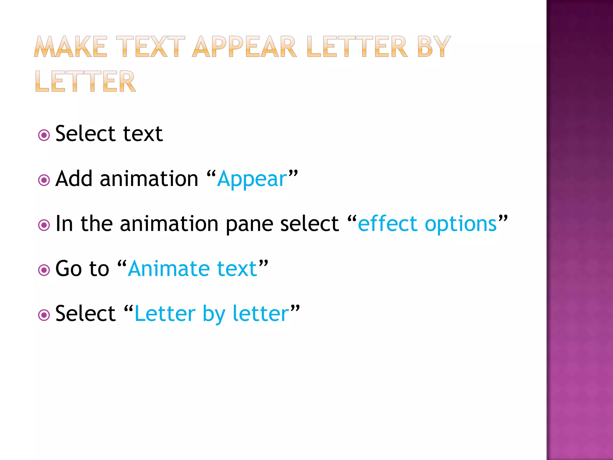  Select   text

 Add   animation “Appear”

 In   the animation pane select “effect options”

 Go   to “Animate text”

 Select   “Letter by letter”
 