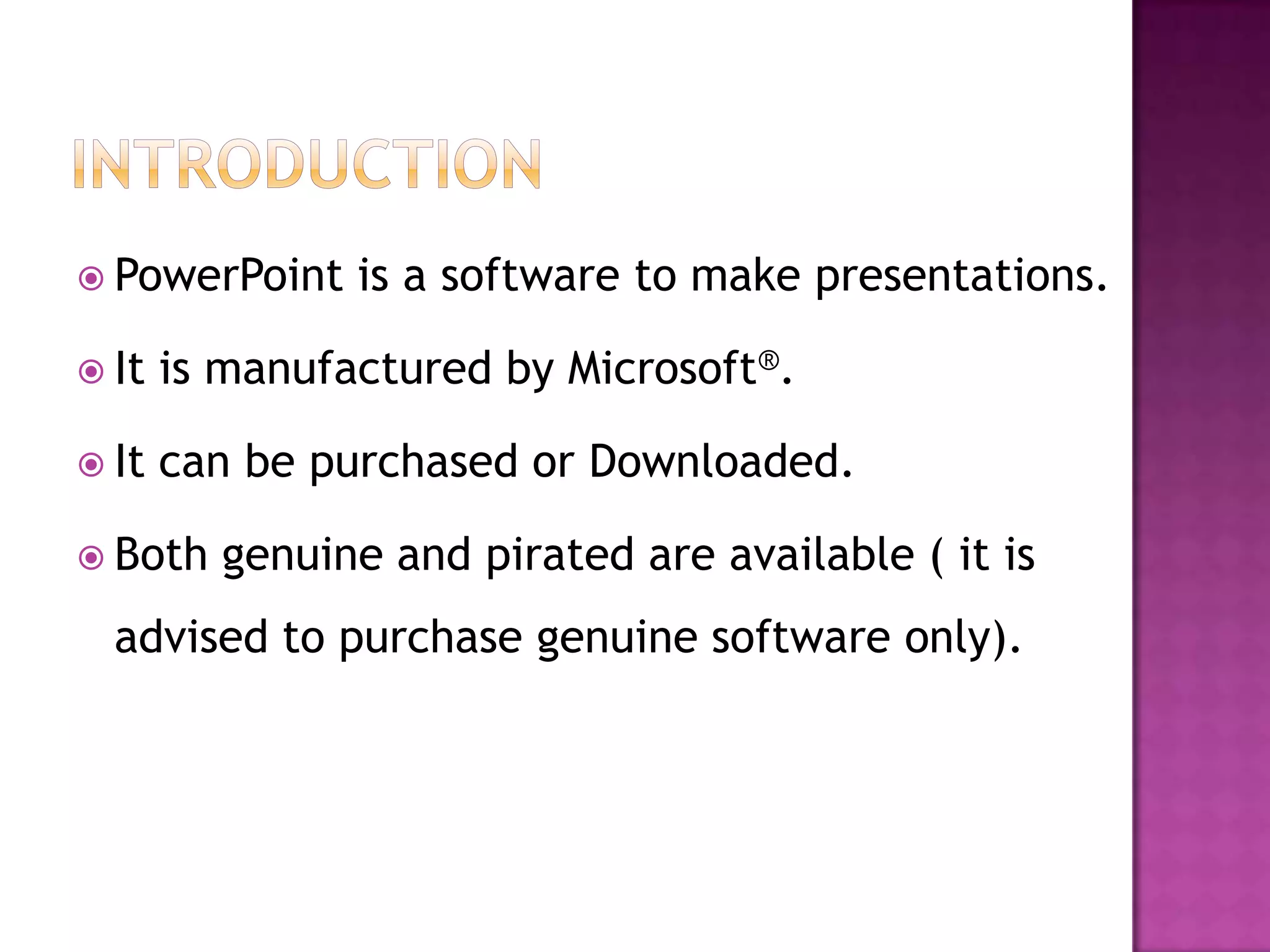  PowerPoint    is a software to make presentations.

 It   is manufactured by Microsoft®.

 It   can be purchased or Downloaded.

 Both   genuine and pirated are available ( it is
  advised to purchase genuine software only).
 