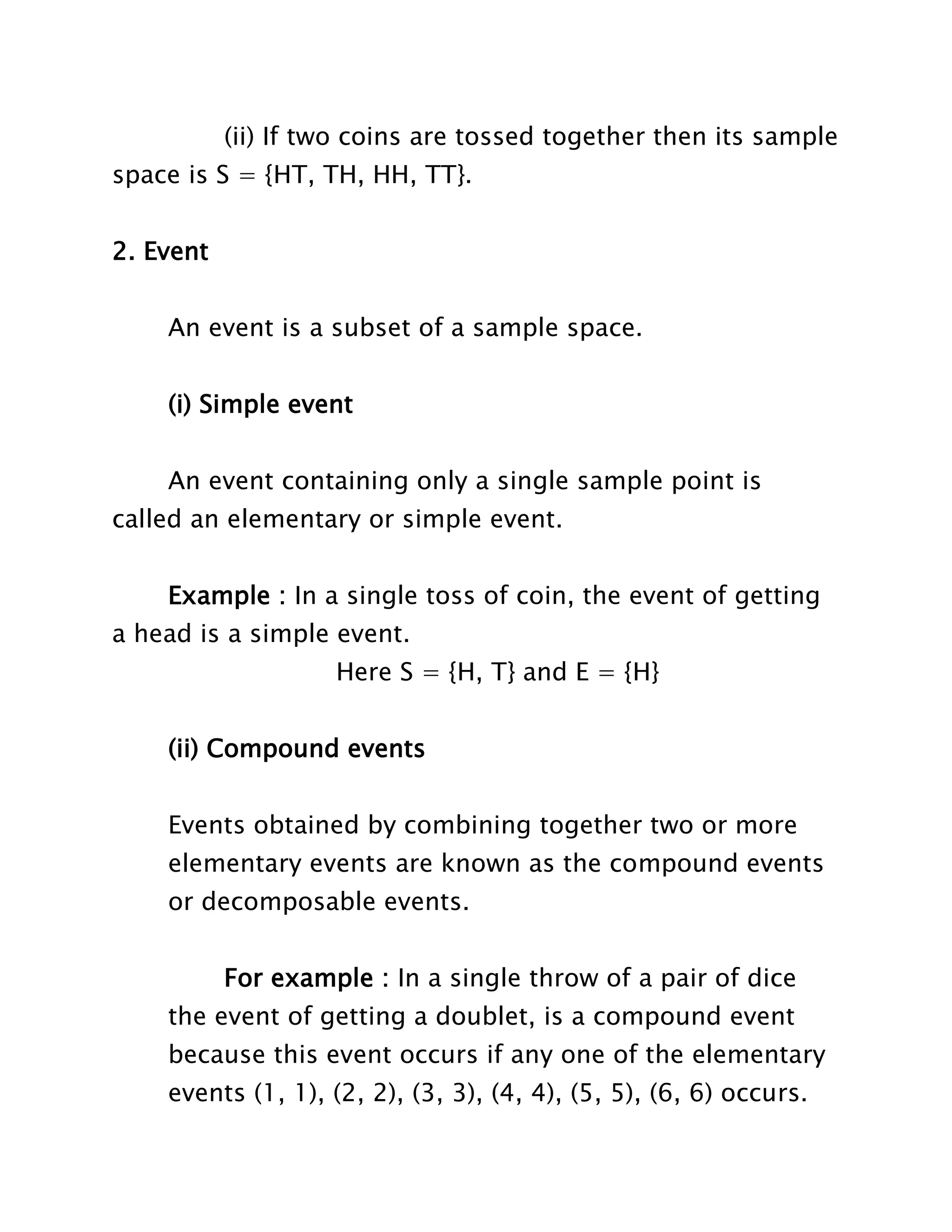(ii) If two coins are tossed together then its sample
space is S = {HT, TH, HH, TT}.
2. Event
An event is a subset of a sample space.
(i) Simple event
An event containing only a single sample point is
called an elementary or simple event.
Example : In a single toss of coin, the event of getting
a head is a simple event.
Here S = {H, T} and E = {H}
(ii) Compound events
Events obtained by combining together two or more
elementary events are known as the compound events
or decomposable events.
For example : In a single throw of a pair of dice
the event of getting a doublet, is a compound event
because this event occurs if any one of the elementary
events (1, 1), (2, 2), (3, 3), (4, 4), (5, 5), (6, 6) occurs.

 