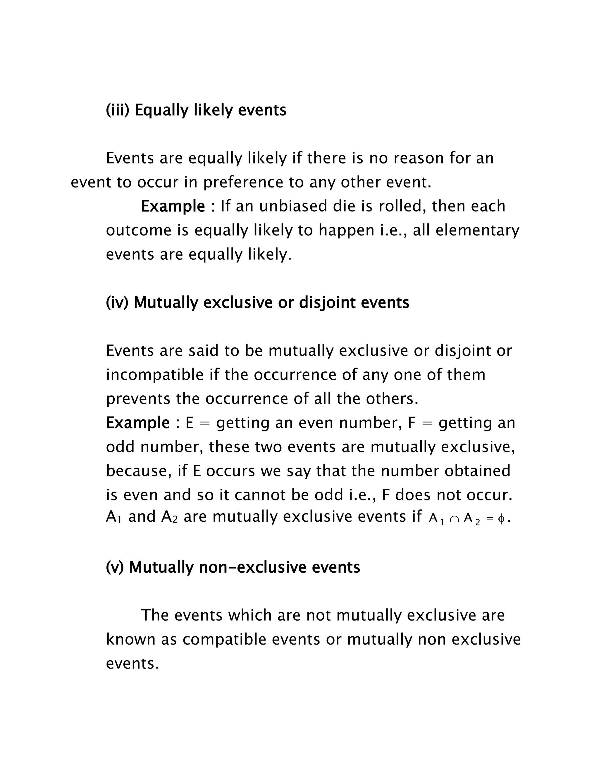(iii) Equally likely events
Events are equally likely if there is no reason for an
event to occur in preference to any other event.
Example : If an unbiased die is rolled, then each
outcome is equally likely to happen i.e., all elementary
events are equally likely.
(iv) Mutually exclusive or disjoint events
Events are said to be mutually exclusive or disjoint or
incompatible if the occurrence of any one of them
prevents the occurrence of all the others.
Example : E = getting an even number, F = getting an
odd number, these two events are mutually exclusive,
because, if E occurs we say that the number obtained
is even and so it cannot be odd i.e., F does not occur.
A1 and A2 are mutually exclusive events if A 1  A 2   .
(v) Mutually non-exclusive events
The events which are not mutually exclusive are
known as compatible events or mutually non exclusive
events.

 