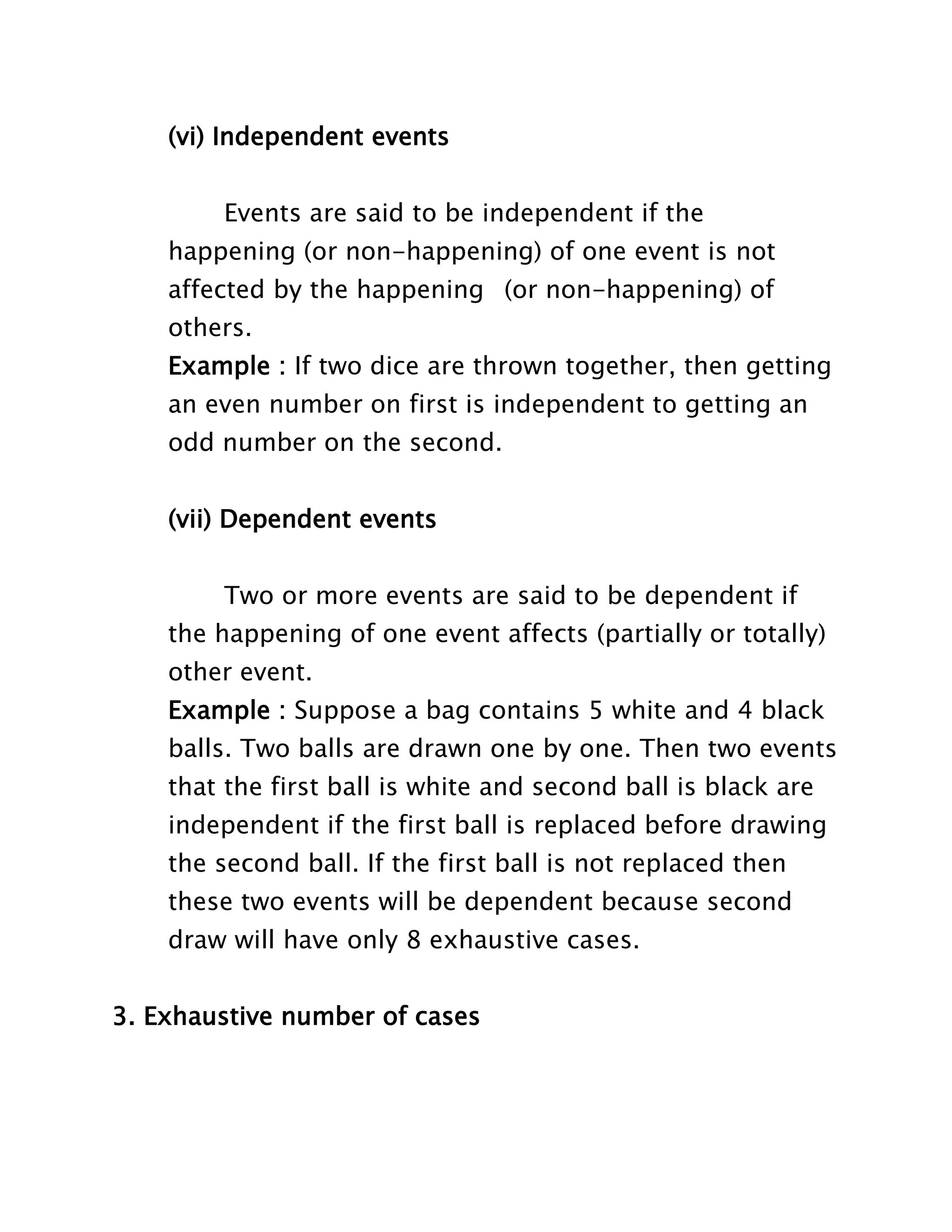 (vi) Independent events
Events are said to be independent if the
happening (or non-happening) of one event is not
affected by the happening (or non-happening) of
others.
Example : If two dice are thrown together, then getting
an even number on first is independent to getting an
odd number on the second.
(vii) Dependent events
Two or more events are said to be dependent if
the happening of one event affects (partially or totally)
other event.
Example : Suppose a bag contains 5 white and 4 black
balls. Two balls are drawn one by one. Then two events
that the first ball is white and second ball is black are
independent if the first ball is replaced before drawing
the second ball. If the first ball is not replaced then
these two events will be dependent because second
draw will have only 8 exhaustive cases.
3. Exhaustive number of cases

 