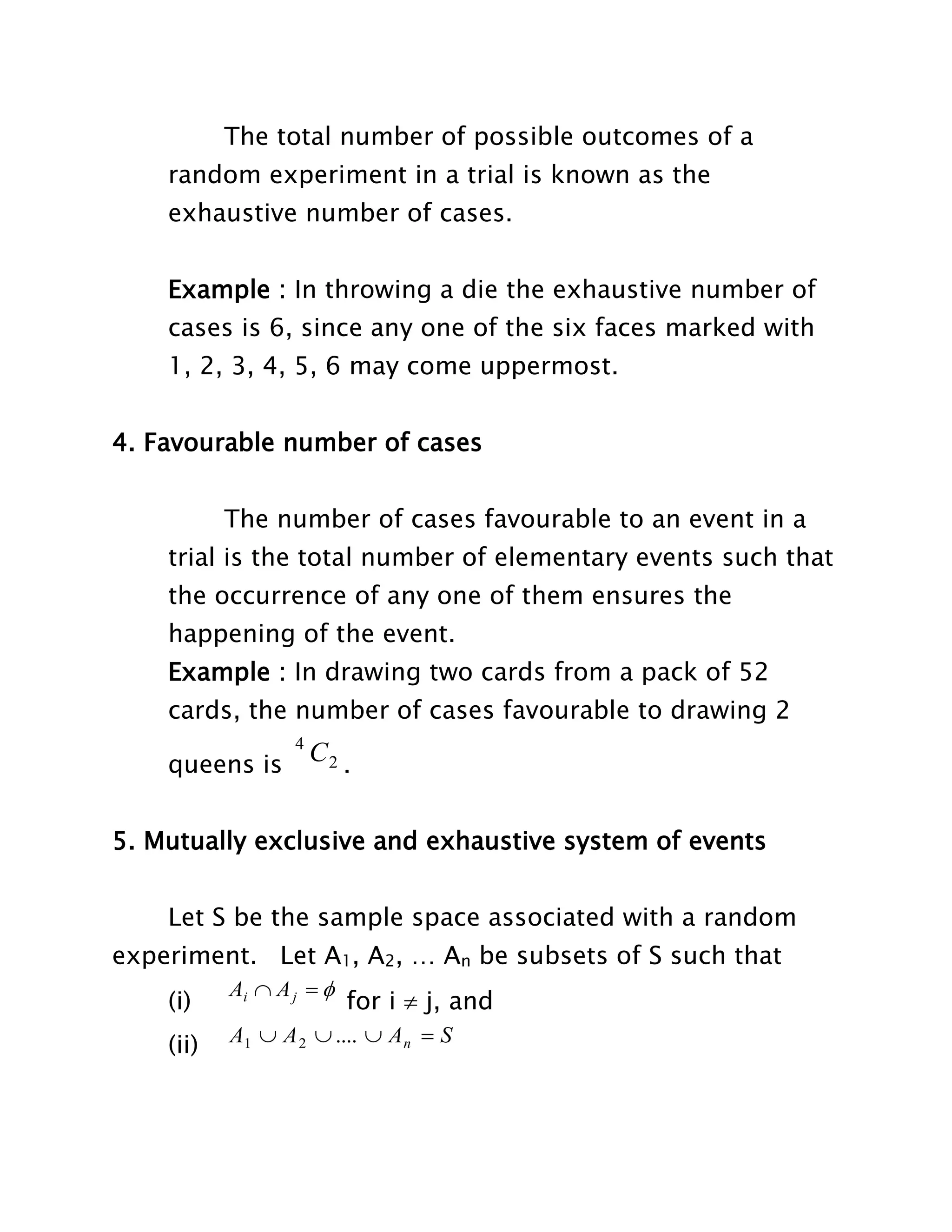 The total number of possible outcomes of a
random experiment in a trial is known as the
exhaustive number of cases.
Example : In throwing a die the exhaustive number of
cases is 6, since any one of the six faces marked with
1, 2, 3, 4, 5, 6 may come uppermost.
4. Favourable number of cases
The number of cases favourable to an event in a
trial is the total number of elementary events such that
the occurrence of any one of them ensures the
happening of the event.
Example : In drawing two cards from a pack of 52
cards, the number of cases favourable to drawing 2
queens is

4

C2 .

5. Mutually exclusive and exhaustive system of events
Let S be the sample space associated with a random
experiment. Let A1, A2, … An be subsets of S such that
(i)

Ai  A j  

(ii)

A1  A 2  ....  A n  S

for i  j, and

 