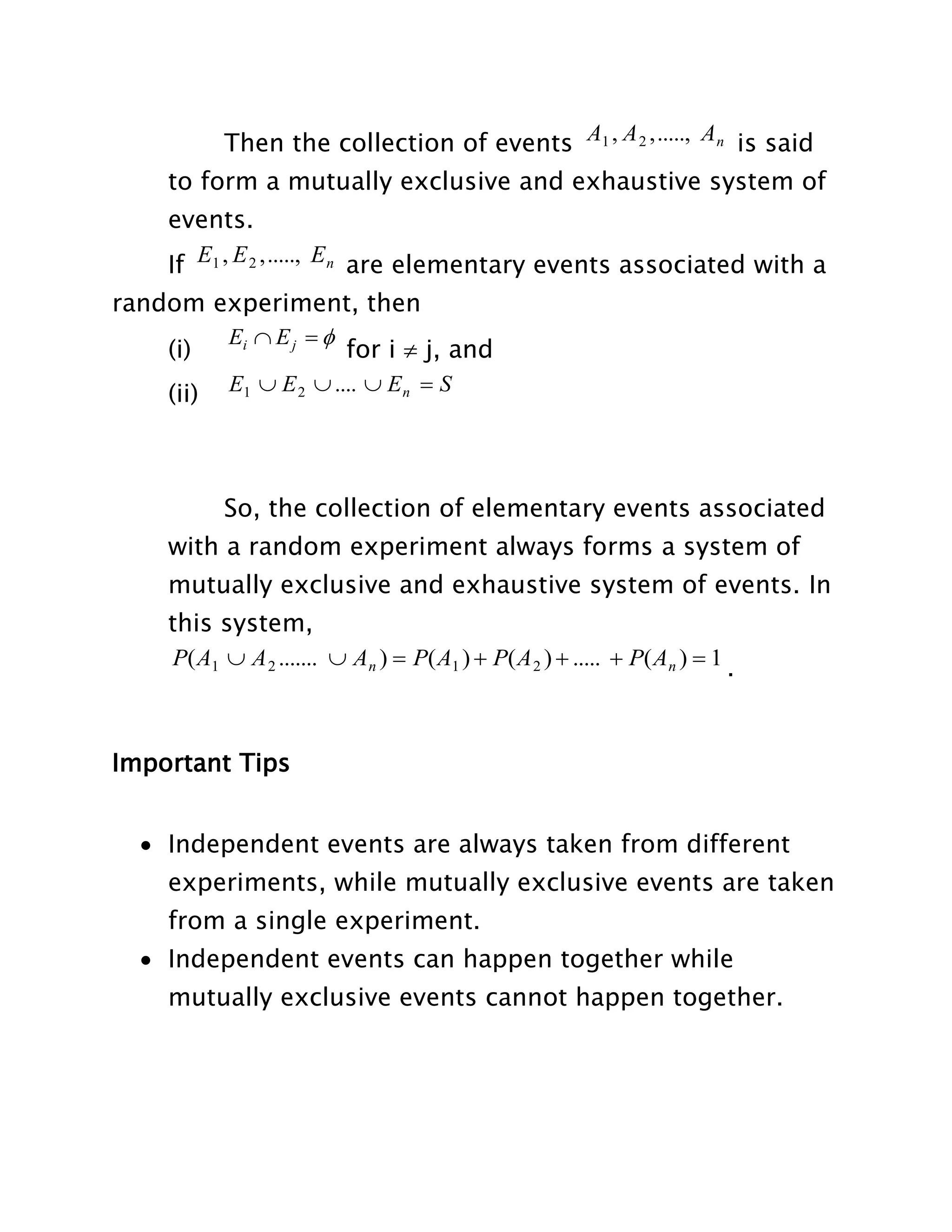 Then the collection of events A1 , A 2 , ....., An is said
to form a mutually exclusive and exhaustive system of
events.
If E1 , E 2 , ....., E n are elementary events associated with a
random experiment, then
Ei  E j  
(i)
for i  j, and
(ii)

E1  E 2  ....  E n  S

So, the collection of elementary events associated
with a random experiment always forms a system of
mutually exclusive and exhaustive system of events. In
this system,
P( A1  A 2 .......  An )  P( A1 )  P( A 2 )  .....  P( An )  1 .

Important Tips
 Independent events are always taken from different
experiments, while mutually exclusive events are taken
from a single experiment.
 Independent events can happen together while
mutually exclusive events cannot happen together.

 