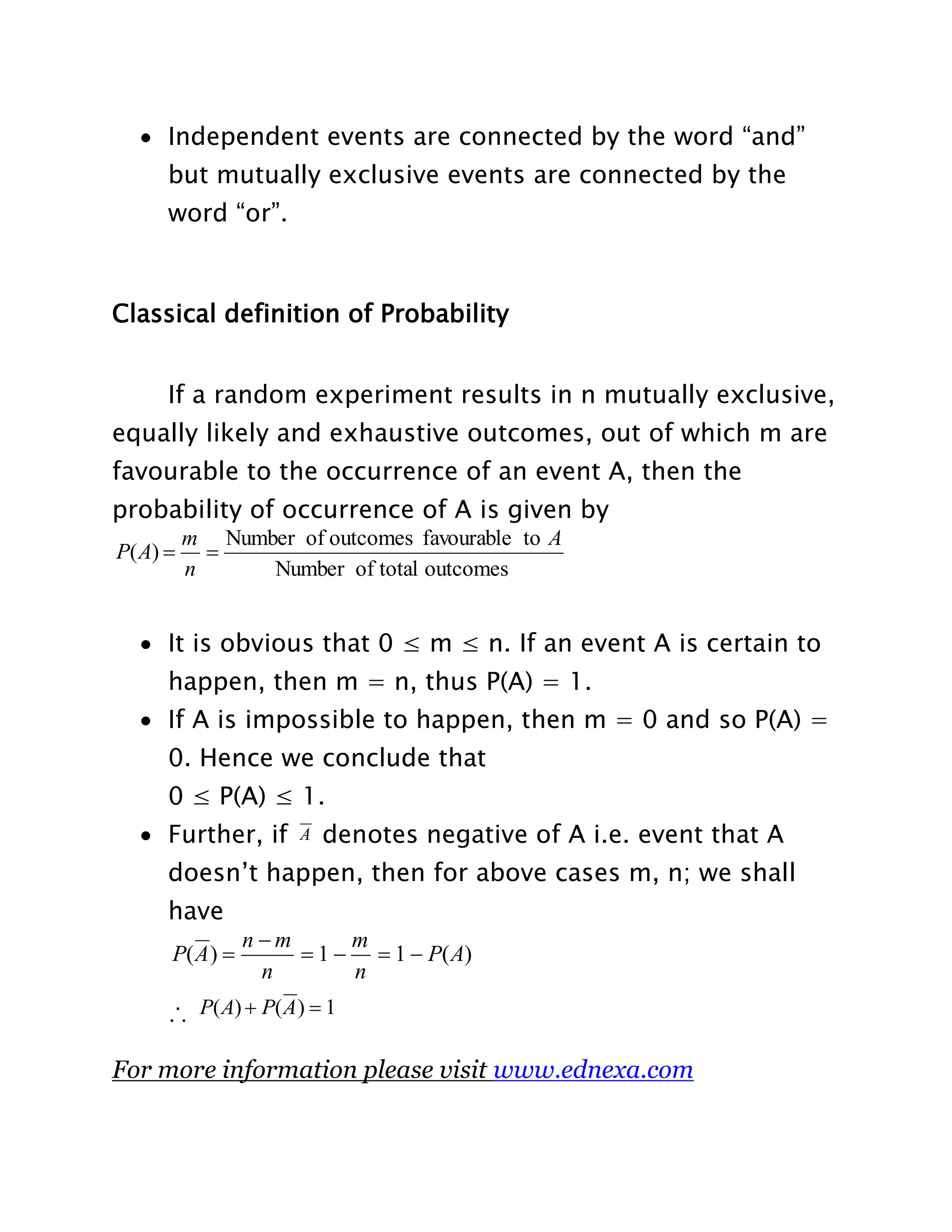  Independent events are connected by the word “and”
but mutually exclusive events are connected by the
word “or”.

Classical definition of Probability
If a random experiment results in n mutually exclusive,
equally likely and exhaustive outcomes, out of which m are
favourable to the occurrence of an event A, then the
probability of occurrence of A is given by
P( A) 

m Number of outcomes favourable to A

n
Number of total outcomes

 It is obvious that 0 ≤ m ≤ n. If an event A is certain to
happen, then m = n, thus P(A) = 1.
 If A is impossible to happen, then m = 0 and so P(A) =
0. Hence we conclude that
0 ≤ P(A) ≤ 1.
 Further, if

A

denotes negative of A i.e. event that A

doesn‟t happen, then for above cases m, n; we shall
have
P( A ) 

n m
m
 1   1  P( A)
n
n

∴ P( A)  P( A )  1
For more information please visit www.ednexa.com

 
