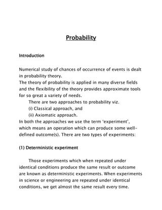 Probability
Introduction
Numerical study of chances of occurrence of events is dealt
in probability theory.
The theory of probability is applied in many diverse fields
and the flexibility of the theory provides approximate tools
for so great a variety of needs.
There are two approaches to probability viz.
(i) Classical approach, and
(ii) Axiomatic approach.
In both the approaches we use the term „experiment‟,
which means an operation which can produce some welldefined outcome(s). There are two types of experiments:
(1) Deterministic experiment
Those experiments which when repeated under
identical conditions produce the same result or outcome
are known as deterministic experiments. When experiments
in science or engineering are repeated under identical
conditions, we get almost the same result every time.

 