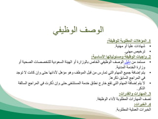 ‫الوظيفي‬ ‫الوصف‬
1
.
‫للوظيفة‬ ‫المطلوبة‬ ‫المؤهالت‬
:
•
‫مهنية‬ ‫أو‬ ‫عليا‬ ‫شهادات‬
.
•
‫مهني‬ ‫ترخيص‬
.
2
.
‫األساسية‬ ‫ومسئولياتها‬ ‫الوظيفة‬ ‫واجبات‬
:
•
‫من‬ ‫مستمد‬
‫دليل‬
‫بالوزارة‬ ‫الخاص‬ ‫الوظيفي‬ ‫الوصف‬
‫الص‬ ‫للتخصصات‬ ‫السعودية‬ ‫الهيئة‬ ‫أو‬
‫أو‬ ‫حية‬
‫وزا‬
‫ر‬
‫ة‬
‫المدنية‬ ‫الخدمة‬
.
•
‫تو‬ ‫ال‬ ‫كانت‬ ‫وإن‬ ‫حتى‬ ‫ألدائها‬ ‫مؤهل‬ ‫وهو‬ ‫الموظف‬ ‫قبل‬ ‫من‬ ‫تمارس‬ ‫التي‬ ‫المهام‬ ‫جميع‬ ‫إضافة‬ ‫يتم‬
‫جد‬
‫في‬
‫المراجع‬
‫ذكره‬ ‫السابق‬
‫ا‬
.
•
‫المراجع‬ ‫في‬ ‫كرت‬ُ‫ذ‬ ‫وإن‬ ‫حتى‬ ‫المستشفى‬ ‫خدمة‬ ‫نطاق‬ ‫خارج‬ ‫تقع‬ ‫التي‬ ‫المهام‬ ‫إضافة‬ ‫يتم‬ ‫ال‬
‫السالفة‬
‫الذكر‬
.
3
.
‫والقدرات‬ ‫المهارات‬
:
‫الوظيفة‬ ‫ألداء‬ ‫المطلوبة‬ ‫المهارات‬ ‫تصف‬
.
4
.
‫الخبرات‬
:
‫المطلوبة‬ ‫العملية‬ ‫الخبرات‬
.
 