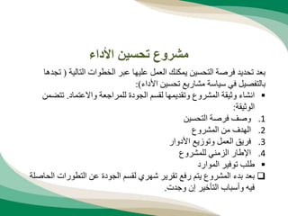 ‫التالية‬ ‫الخطوات‬ ‫عبر‬ ‫عليها‬ ‫العمل‬ ‫يمكنك‬ ‫التحسين‬ ‫فرصة‬ ‫تحديد‬ ‫بعد‬
(
‫تجدها‬
‫األداء‬ ‫تحسين‬ ‫مشاريع‬ ‫سياسة‬ ‫في‬ ‫بالتفصيل‬
:)

‫واالعتماد‬ ‫للمراجعة‬ ‫الجودة‬ ‫لقسم‬ ‫وتقديمها‬ ‫المشروع‬ ‫وثيقة‬ ‫انشاء‬
.
‫تتض‬
‫من‬
‫الوثيقة‬
:
.1
‫التحسين‬ ‫فرصة‬ ‫وصف‬
.2
‫المشروع‬ ‫من‬ ‫الهدف‬
.3
‫األدوار‬ ‫وتوزيع‬ ‫العمل‬ ‫فريق‬
.4
‫للمشروع‬ ‫الزمني‬ ‫اإلطار‬

‫الموارد‬ ‫توفير‬ ‫طلب‬

‫ا‬ ‫التطورات‬ ‫عن‬ ‫الجودة‬ ‫لقسم‬ ‫شهري‬ ‫تقرير‬ ‫رفع‬ ‫يتم‬ ‫المشروع‬ ‫بدء‬ ‫بعد‬
‫لحاصلة‬
‫وجدت‬ ‫إن‬ ‫التأخير‬ ‫وأسباب‬ ‫فيه‬
.
‫األداء‬ ‫تحسين‬ ‫مشروع‬
 