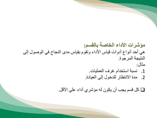 ‫بالقسم‬ ‫الخاصة‬ ‫األداء‬ ‫مؤشرات‬
:
‫إلى‬ ‫الوصول‬ ‫في‬ ‫النجاح‬ ‫مدى‬ ‫بقياس‬ ‫وتقوم‬ ‫األداء‬ ‫قياس‬ ‫أدوات‬ ‫أنواع‬ ‫أحد‬ ‫هي‬
‫المرجوة‬ ‫النتيجة‬
.
‫مثال‬
:
.1
‫العمليات‬ ‫غرف‬ ‫استخدام‬ ‫نسبة‬
.
.2
‫العيادة‬ ‫إلى‬ ‫للدخول‬ ‫االنتظار‬ ‫مدة‬
.

‫األقل‬ ‫على‬ ‫أداء‬ ‫مؤشري‬ ‫له‬ ‫يكون‬ ‫أن‬ ‫يجب‬ ‫قسم‬ ‫كل‬
.
 