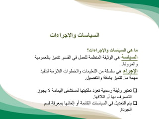 ‫واإلجراءات؟‬ ‫السياسات‬ ‫هي‬ ‫ما‬
‫السياسة‬
‫القسم‬ ‫في‬ ‫للعمل‬ ‫المنظمة‬ ‫الوثيقة‬ ‫هي‬
.
‫تتميز‬
‫بالعمومية‬
‫والمرونة‬
.
‫اإلجراء‬
‫لتنف‬ ‫الالزمة‬ ‫والخطوات‬ ‫التعليمات‬ ‫من‬ ‫سلسلة‬ ‫هي‬
‫يذ‬
‫ما‬ ‫مهمة‬
.
‫والتفصيل‬ ‫بالدقة‬ ‫تتميز‬
.

‫اليم‬ ‫لمستشفى‬ ‫ملكيتها‬ ‫تعود‬ ‫رسمية‬ ‫وثيقة‬ ‫تعتبر‬
‫يجوز‬ ‫ال‬ ‫امة‬
‫اتالفها‬ ‫أو‬ ‫بها‬ ‫التصرف‬
.

‫بمعرف‬ ‫إلغائها‬ ‫أو‬ ‫القائمة‬ ‫السياسات‬ ‫في‬ ‫التعديل‬ ‫يتم‬
‫قسم‬ ‫ة‬
‫الجودة‬
.
‫واالجراءات‬ ‫السياسات‬
 