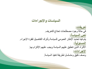 ‫تعريفات‬
:
‫للتعريف‬ ‫تحتاج‬ ‫مصطلحات‬ ‫وجود‬ ‫حالة‬ ‫في‬
.
‫السياسة‬ ‫نص‬
:
‫اإل‬ ‫لفقرة‬ ‫التفاصيل‬ ‫ترك‬ُ‫ت‬‫و‬ ‫للسياسة‬ ‫العمومي‬ ‫اإلطار‬ ‫تحديد‬ ‫فيه‬ ‫يتم‬
‫جراء‬
.
‫المسئولية‬
:
‫بها‬ ‫اإللتزام‬ ‫عليهم‬ ‫ويجب‬ ‫السياسة‬ ‫عليهم‬ ‫تنطبق‬ ‫الذين‬ ‫األفراد‬
.
‫اإلجراءات‬
:
‫السياسة‬ ‫تنفيذ‬ ‫لطريقة‬ ‫ومتسلسل‬ ‫دقيق‬ ‫وصف‬
.
‫واإلجراءات‬ ‫السياسات‬
 