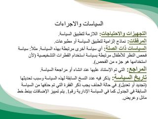 ‫واالحتياجات‬ ‫التجهيزات‬
:
‫السياسة‬ ‫لتطبيق‬ ‫الالزمة‬
.
‫المرفقات‬
:
‫مطبوعات‬ ‫أو‬ ‫السياسة‬ ‫لتطبيق‬ ‫إلزامية‬ ‫نماذج‬
.
‫الصلة‬ ‫ذات‬ ‫السياسات‬
:
‫السياسة‬ ‫بهذه‬ ‫مرتبطة‬ ‫أخرى‬ ‫سياسة‬ ‫أي‬
.
ً‫ال‬‫مث‬
:
‫س‬
‫ياسة‬
‫التشخيصية‬ ‫القطرات‬ ‫استخدام‬ ‫بسياسة‬ ‫مرتبطة‬ ‫لألطفال‬ ‫النظر‬ ‫فحص‬
(
‫ألن‬
‫الفحص‬ ‫من‬ ‫جزء‬ ‫هو‬ ‫استخدامها‬
.)
‫المراجع‬
:
‫السياسة‬ ‫مراجعة‬ ‫أو‬ ‫انشاء‬ ‫عند‬ ‫عليها‬ ‫اإلستناد‬ ‫تم‬ ‫التي‬
.
‫السياسة‬ ‫تاريخ‬
:
‫وسب‬ ‫السياسة‬ ‫لهذه‬ ‫السابقة‬ ‫النسخ‬ ‫عدد‬ ‫فيه‬ ‫يذكر‬
‫تحديثها‬ ‫ب‬
(
‫تعديل‬ ‫أو‬ ‫تجديد‬
.)
‫الس‬ ‫من‬ ‫حذفها‬ ‫تم‬ ‫التي‬ ‫الفقرة‬ ‫ذكر‬ ‫يجب‬ ‫الحذف‬ ‫حالة‬ ‫في‬
‫ياسة‬
‫رقم‬ ‫اإلدارية‬ ‫السياسة‬ ‫في‬ ‫كما‬ ‫الجدول‬ ‫في‬ ‫السابقة‬
1
.
‫خط‬ ‫ببنط‬ ‫اإلضافات‬ ‫تمييز‬ ‫يتم‬
‫وعريض‬ ‫مائل‬
.
‫واالجراءات‬ ‫السياسات‬
 