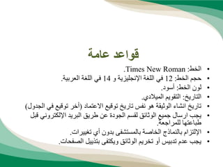 ‫عامة‬ ‫قواعد‬
•
‫الخط‬
:
Times New Roman
.
•
‫الخط‬ ‫حجم‬
:
12
‫و‬ ‫اإلنجليزية‬ ‫اللغة‬ ‫في‬
14
‫العربية‬ ‫اللغة‬ ‫في‬
.
•
‫الخط‬ ‫لون‬
:
‫أسود‬
.
•
‫التاريخ‬
:
‫الميالدي‬ ‫التقويم‬
.
•
‫االعتماد‬ ‫توقيع‬ ‫تاريخ‬ ‫نفس‬ ‫هو‬ ‫الوثيقة‬ ‫انشاء‬ ‫تاريخ‬
(
‫في‬ ‫توقيع‬ ‫أخر‬
‫الجدول‬
)
•
‫ق‬ ‫اإللكتروني‬ ‫البريد‬ ‫طريق‬ ‫عن‬ ‫الجودة‬ ‫لقسم‬ ‫الوثائق‬ ‫جميع‬ ‫ارسال‬ ‫يجب‬
‫بل‬
‫للمراجعة‬ ‫طباعتها‬
.
•
‫تغييرات‬ ‫أي‬ ‫بدون‬ ‫بالمستشفى‬ ‫الخاصة‬ ‫بالنماذج‬ ‫اإللتزام‬
.
•
‫الصفحات‬ ‫بتذييل‬ ‫ويكتفى‬ ‫الوثائق‬ ‫تخريم‬ ‫أو‬ ‫تدبيس‬ ‫عدم‬ ‫يجب‬
.
 