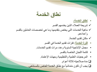 ‫الخدمة‬ ‫نطاق‬
•
‫الخدمة‬ ‫نطاق‬
:

‫القسم‬ ‫يخدمهم‬ ‫الذين‬ ‫العمالء‬ ‫شريحة‬
.

‫بتقديمها‬ ‫يختص‬ ‫التي‬ ‫الخدمات‬ ‫ماهية‬
‫بالقسم‬ ‫العاملين‬ ‫تخصصات‬ ‫هي‬ ‫وما‬
‫وأعدادهم‬
.

‫الخدمة‬ ‫تقديم‬ ‫مكان‬
.
•
‫الخدمة‬ ‫فترة‬
:
‫القسم‬ ‫في‬ ‫الخدمة‬ ‫تقديم‬ ‫فترات‬
.
•
‫السنوية‬ ‫اإلنتاجية‬ ‫مجمل‬
‫الخدمات‬ ‫تقديم‬ ‫مرات‬ ‫وعدد‬
.
•
‫بالقسم‬ ‫الخاصة‬ ‫اللجان‬ ‫قائمة‬
.
•
‫اإلعتماد‬ ‫وجهات‬ ‫والتنظيمية‬ ‫العلمية‬ ‫المرجعيات‬
.

‫صالحيته‬ ‫مدة‬
‫أعوام‬ ‫ثالثة‬
.

‫بالمستشفى‬ ‫الخاص‬ ‫الخدمة‬ ‫نطاق‬ ‫مع‬ ً‫ا‬‫متماشي‬ ‫تكون‬ ‫أن‬ ‫يجب‬
.
 