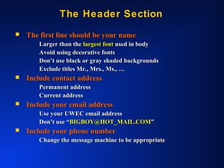 The Header SectionThe Header Section
 The first line should be your nameThe first line should be your name
Larger than theLarger than the largest fontlargest font used in bodyused in body
Avoid using decorative fontsAvoid using decorative fonts
Don’t use black or gray shaded backgroundsDon’t use black or gray shaded backgrounds
Exclude titles Mr., Mrs., Ms., …Exclude titles Mr., Mrs., Ms., …
 Include contact addressInclude contact address
Permanent addressPermanent address
Current addressCurrent address
 Include your email addressInclude your email address
Use your UWEC email addressUse your UWEC email address
Don’t use “Don’t use “BIGBOY@HOT_MAIL.COMBIGBOY@HOT_MAIL.COM””
 Include your phone numberInclude your phone number
Change the message machine to be appropriateChange the message machine to be appropriate
 