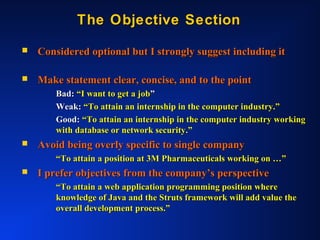 The Objective SectionThe Objective Section
 Considered optional but I strongly suggest including itConsidered optional but I strongly suggest including it
 Make statement clear, concise, and to the pointMake statement clear, concise, and to the point
Bad:Bad: “I want to get a job“I want to get a job””
Weak:Weak: “To attain an internship in the computer industry.”“To attain an internship in the computer industry.”
Good:Good: “To attain an internship in the computer industry working“To attain an internship in the computer industry working
with database or network security.”with database or network security.”
 Avoid being overly specific to single companyAvoid being overly specific to single company
““To attain a position at 3M Pharmaceuticals working on …”To attain a position at 3M Pharmaceuticals working on …”
 I prefer objectives from the company’s perspectiveI prefer objectives from the company’s perspective
““To attain a web application programming position whereTo attain a web application programming position where
knowledge of Java and the Struts framework will add value theknowledge of Java and the Struts framework will add value the
overall development process.”overall development process.”
 