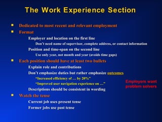 The Work Experience SectionThe Work Experience Section
 Dedicated to most recent and relevant employmentDedicated to most recent and relevant employment
 FormatFormat
Employer and location on the first lineEmployer and location on the first line
Don’t need name of supervisor, complete address, or contact informationDon’t need name of supervisor, complete address, or contact information
Position and time-span on the second linePosition and time-span on the second line
Use only year, not month and year (avoids time gaps)Use only year, not month and year (avoids time gaps)
 Each position should have at least two bulletsEach position should have at least two bullets
Explain role and contributionsExplain role and contributions
Don’t emphasize duties but rather emphasizeDon’t emphasize duties but rather emphasize outcomesoutcomes
““Increased efficiency of … by 20%”Increased efficiency of … by 20%”
““Improved user navigation experience on …”Improved user navigation experience on …”
Descriptions should be consistent in wordingDescriptions should be consistent in wording
 Watch the tenseWatch the tense
Current job uses present tenseCurrent job uses present tense
Former jobs use past tenseFormer jobs use past tense
Employers want
problem solvers
 