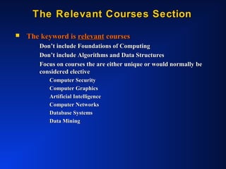 The Relevant Courses SectionThe Relevant Courses Section
 The keyword isThe keyword is relevantrelevant coursescourses
Don’t include Foundations of ComputingDon’t include Foundations of Computing
Don’t include Algorithms and Data StructuresDon’t include Algorithms and Data Structures
Focus on courses the are either unique or would normally beFocus on courses the are either unique or would normally be
considered electiveconsidered elective
Computer SecurityComputer Security
Computer GraphicsComputer Graphics
Artificial IntelligenceArtificial Intelligence
Computer NetworksComputer Networks
Database SystemsDatabase Systems
Data MiningData Mining
 