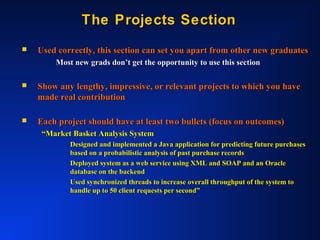 The Projects SectionThe Projects Section
 Used correctly, this section can set you apart from other new graduatesUsed correctly, this section can set you apart from other new graduates
Most new grads don’t get the opportunity to use this sectionMost new grads don’t get the opportunity to use this section
 Show any lengthy, impressive, or relevant projects to which you haveShow any lengthy, impressive, or relevant projects to which you have
made real contributionmade real contribution
 Each project should have at least two bullets (focus on outcomes)Each project should have at least two bullets (focus on outcomes)
““Market Basket Analysis SystemMarket Basket Analysis System
Designed and implemented a Java application for predicting future purchasesDesigned and implemented a Java application for predicting future purchases
based on a probabilistic analysis of past purchase recordsbased on a probabilistic analysis of past purchase records
Deployed system as a web service using XML and SOAP and an OracleDeployed system as a web service using XML and SOAP and an Oracle
database on the backenddatabase on the backend
Used synchronized threads to increase overall throughput of the system toUsed synchronized threads to increase overall throughput of the system to
handle up to 50 client requests per second”handle up to 50 client requests per second”
 