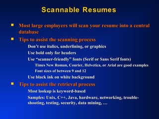 Scannable ResumesScannable Resumes
 Most large employers will scan your resume into a centralMost large employers will scan your resume into a central
databasedatabase
 Tips to assist the scanning processTips to assist the scanning process
Don’t use italics, underlining, or graphicsDon’t use italics, underlining, or graphics
Use bold only for headersUse bold only for headers
Use “scanner-friendly” fonts (Serif or Sans Serif fonts)Use “scanner-friendly” fonts (Serif or Sans Serif fonts)
Times New Roman, Courier, Helvetica, or Arial are good examplesTimes New Roman, Courier, Helvetica, or Arial are good examples
Font sizes of between 9 and 12Font sizes of between 9 and 12
Use black ink on white backgroundUse black ink on white background
 Tips to assist the retrieval processTips to assist the retrieval process
Most lookup is keyword-basedMost lookup is keyword-based
Samples: Unix, C++, Java, hardware, networking, trouble-Samples: Unix, C++, Java, hardware, networking, trouble-
shooting, testing, security, data mining, …shooting, testing, security, data mining, …
 